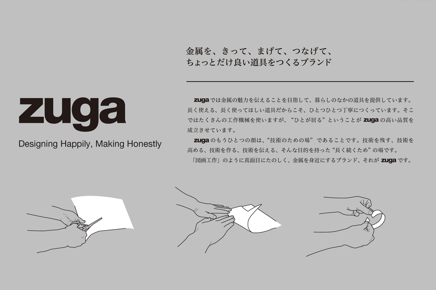 zugaでは金属の魅力を伝えることを目指して、暮らしのなかの道具を提供しています。長く使える、長く使ってほしい道具だからこそ、ひとつひとつ丁寧につくっています。そこではたくさんの工作機械を使いますが、 “ひとが居る” ということがzugaの高い品質を成立させています。zugaのもうひとつの顔は、“技術のための場” であることです。技術を残す、技術を高める、技術を作る、技術を伝える、そんな目的を持った “長く続くため” の場です。「図画工作」のように真面目にたのしく、金属を身近にするブランド、それがzugaです。